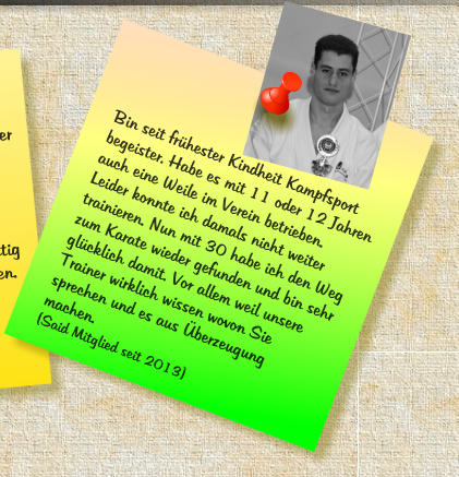 Bin seit fr�hester Kindheit Kampfsport begeister. Habe es mit 11 oder 12 Jahren auch eine Weile im Verein betrieben. Leider konnte ich damals nicht weiter trainieren. Nun mit 30 habe ich den Weg zum Karate wieder gefunden und bin sehr gl�cklich damit. Vor allem weil unsere Trainer wirklich wissen wovon Sie sprechen und es aus �berzeugung machen. (Said Mitglied seit 2013)