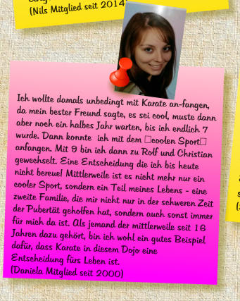 Ich wollte damals unbedingt mit Karate an-fangen, da mein bester Freund sagte, es sei cool, muste dann aber noch ein halbes Jahr warten, bis ich endlich 7 wurde. Dann konnte  ich mit dem "coolen Sport" anfangen. Mit 9 bin ich dann zu Rolf und Christian gewechselt. Eine Entscheidung die ich bis heute nicht bereue! Mittlerweile ist es nicht mehr nur ein cooler Sport, sondern ein Teil meines Lebens - eine zweite Familie, die mir nicht nur in der schweren Zeit der Pubert�t geholfen hat, sondern auch sonst immer f�r mich da ist. Als jemand der mittlerweile seit 16 Jahren dazu geh�rt, bin ich wohl ein gutes Beispiel daf�r, dass Karate in diesem Dojo eine Entscheidung f�rs Leben ist. (Daniela Mitglied seit 2000)