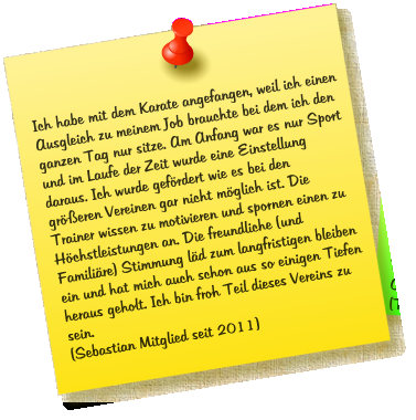 Ich habe mit dem Karate angefangen, weil ich einen Ausgleich zu meinem Job brauchte bei dem ich den ganzen Tag nur sitze. Am Anfang war es nur Sport und im Laufe der Zeit wurde eine Einstellung daraus. Ich wurde gef�rdert wie es bei den  gr��eren Vereinen gar nicht m�glich ist. Die Trainer wissen zu motivieren und spornen einen zu H�chstleistungen an. Die freundliche (und Famili�re) Stimmung l�d zum langfristigen bleiben ein und hat mich auch schon aus so einigen Tiefen heraus geholt. Ich bin froh Teil dieses Vereins zu sein. (Sebastian Mitglied seit 2011)